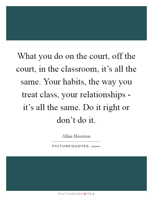 What you do on the court, off the court, in the classroom, it's all the same. Your habits, the way you treat class, your relationships - it's all the same. Do it right or don't do it Picture Quote #1