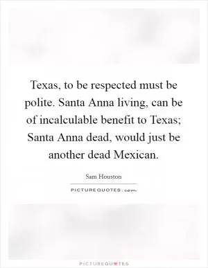 Texas, to be respected must be polite. Santa Anna living, can be of incalculable benefit to Texas; Santa Anna dead, would just be another dead Mexican Picture Quote #1