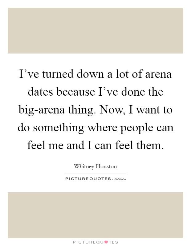 I've turned down a lot of arena dates because I've done the big-arena thing. Now, I want to do something where people can feel me and I can feel them Picture Quote #1
