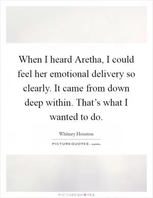When I heard Aretha, I could feel her emotional delivery so clearly. It came from down deep within. That’s what I wanted to do Picture Quote #1