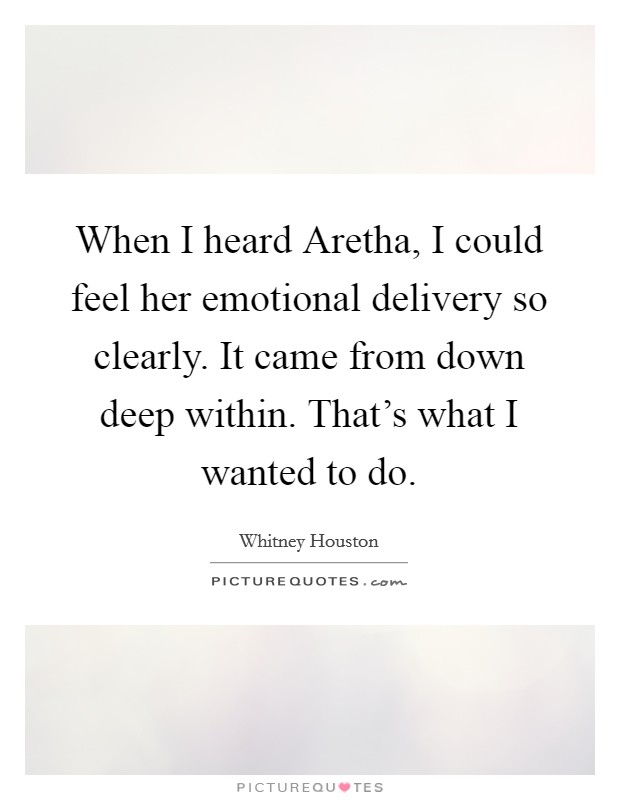 When I heard Aretha, I could feel her emotional delivery so clearly. It came from down deep within. That's what I wanted to do Picture Quote #1