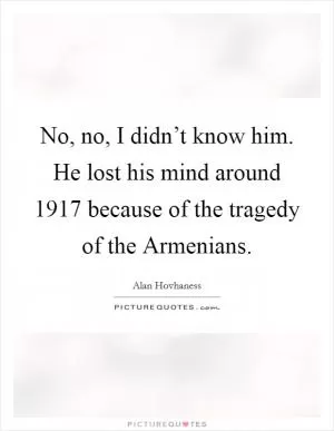 No, no, I didn’t know him. He lost his mind around 1917 because of the tragedy of the Armenians Picture Quote #1