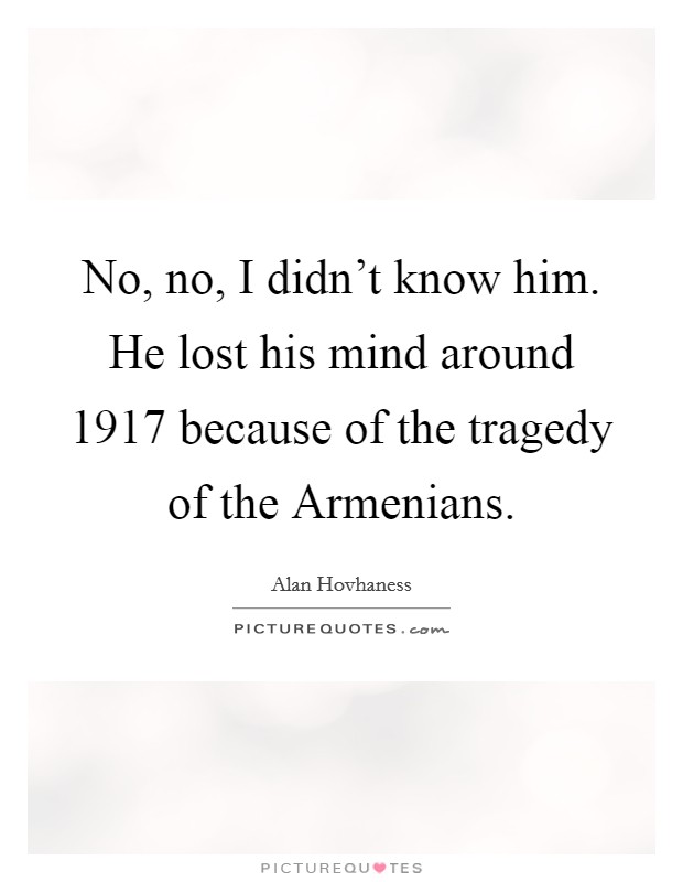 No, no, I didn't know him. He lost his mind around 1917 because of the tragedy of the Armenians Picture Quote #1