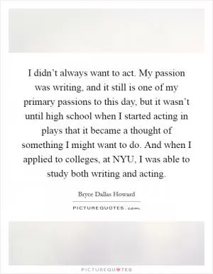 I didn’t always want to act. My passion was writing, and it still is one of my primary passions to this day, but it wasn’t until high school when I started acting in plays that it became a thought of something I might want to do. And when I applied to colleges, at NYU, I was able to study both writing and acting Picture Quote #1