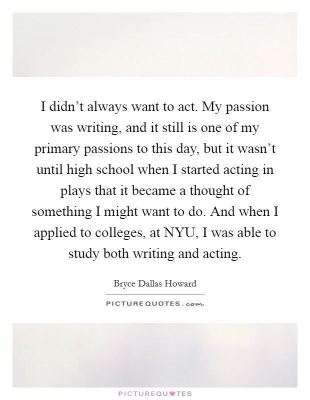 I didn't always want to act. My passion was writing, and it still is one of my primary passions to this day, but it wasn't until high school when I started acting in plays that it became a thought of something I might want to do. And when I applied to colleges, at NYU, I was able to study both writing and acting Picture Quote #1