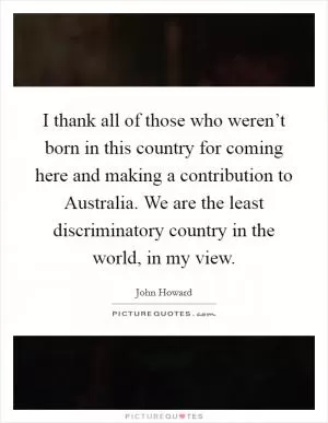 I thank all of those who weren’t born in this country for coming here and making a contribution to Australia. We are the least discriminatory country in the world, in my view Picture Quote #1