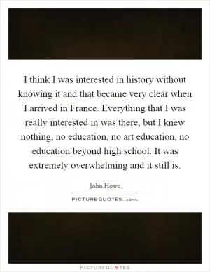 I think I was interested in history without knowing it and that became very clear when I arrived in France. Everything that I was really interested in was there, but I knew nothing, no education, no art education, no education beyond high school. It was extremely overwhelming and it still is Picture Quote #1