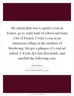 My initial plan was to spend a year in France, go to some kind of school and learn a bit of French. I went a year in an American college in the outskirts of Strasbourg, but got a glimpse of a real art school, L’Ecole des Arts Decoratifs, and enrolled the following year Picture Quote #1
