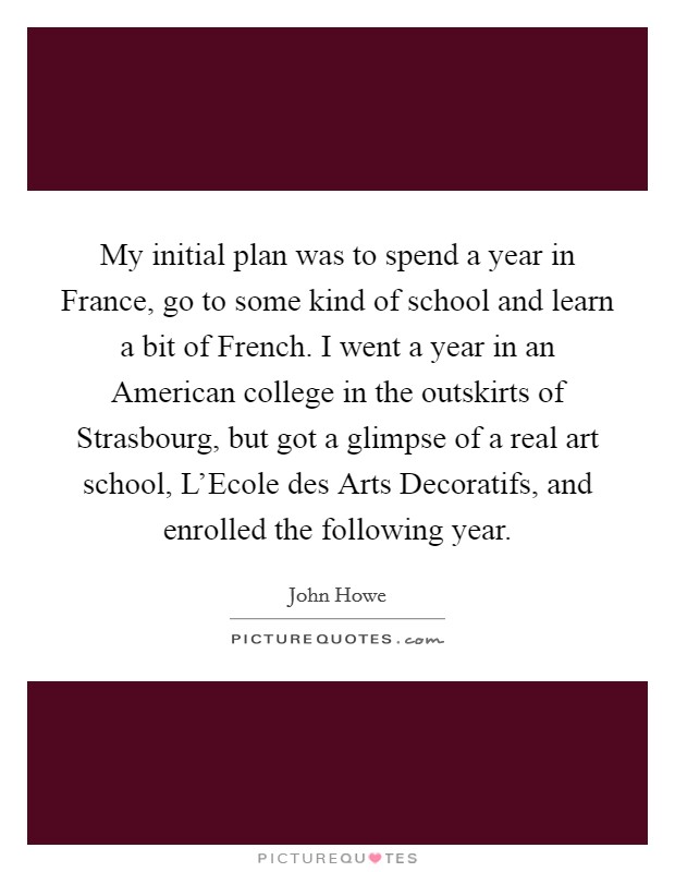 My initial plan was to spend a year in France, go to some kind of school and learn a bit of French. I went a year in an American college in the outskirts of Strasbourg, but got a glimpse of a real art school, L'Ecole des Arts Decoratifs, and enrolled the following year Picture Quote #1