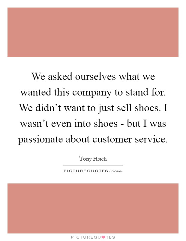 We asked ourselves what we wanted this company to stand for. We didn't want to just sell shoes. I wasn't even into shoes - but I was passionate about customer service Picture Quote #1