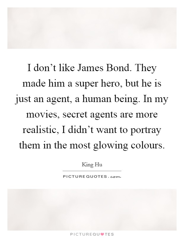 I don't like James Bond. They made him a super hero, but he is just an agent, a human being. In my movies, secret agents are more realistic, I didn't want to portray them in the most glowing colours Picture Quote #1