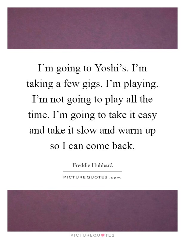 I'm going to Yoshi's. I'm taking a few gigs. I'm playing. I'm not going to play all the time. I'm going to take it easy and take it slow and warm up so I can come back Picture Quote #1