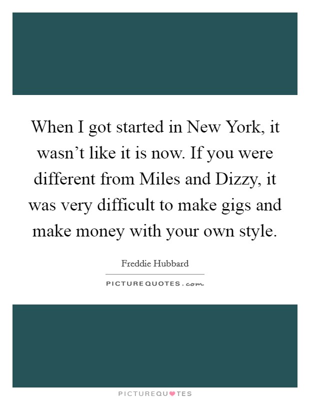 When I got started in New York, it wasn't like it is now. If you were different from Miles and Dizzy, it was very difficult to make gigs and make money with your own style Picture Quote #1