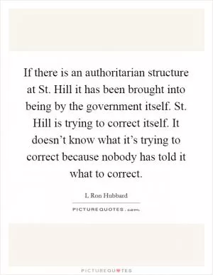 If there is an authoritarian structure at St. Hill it has been brought into being by the government itself. St. Hill is trying to correct itself. It doesn’t know what it’s trying to correct because nobody has told it what to correct Picture Quote #1