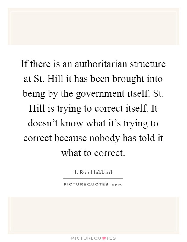 If there is an authoritarian structure at St. Hill it has been brought into being by the government itself. St. Hill is trying to correct itself. It doesn't know what it's trying to correct because nobody has told it what to correct Picture Quote #1