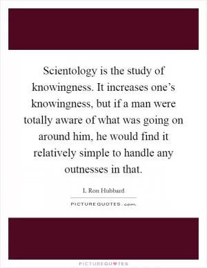 Scientology is the study of knowingness. It increases one’s knowingness, but if a man were totally aware of what was going on around him, he would find it relatively simple to handle any outnesses in that Picture Quote #1