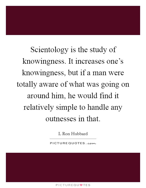 Scientology is the study of knowingness. It increases one's knowingness, but if a man were totally aware of what was going on around him, he would find it relatively simple to handle any outnesses in that Picture Quote #1