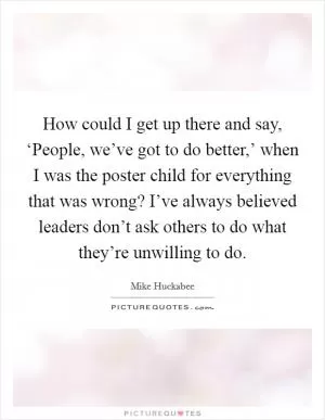 How could I get up there and say, ‘People, we’ve got to do better,’ when I was the poster child for everything that was wrong? I’ve always believed leaders don’t ask others to do what they’re unwilling to do Picture Quote #1