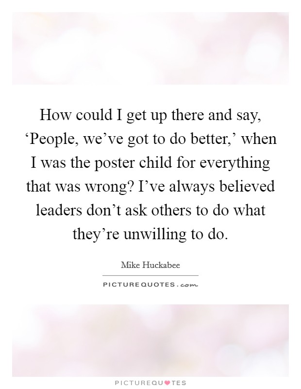 How could I get up there and say, ‘People, we've got to do better,' when I was the poster child for everything that was wrong? I've always believed leaders don't ask others to do what they're unwilling to do Picture Quote #1