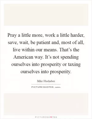 Pray a little more, work a little harder, save, wait, be patient and, most of all, live within our means. That’s the American way. It’s not spending ourselves into prosperity or taxing ourselves into prosperity Picture Quote #1