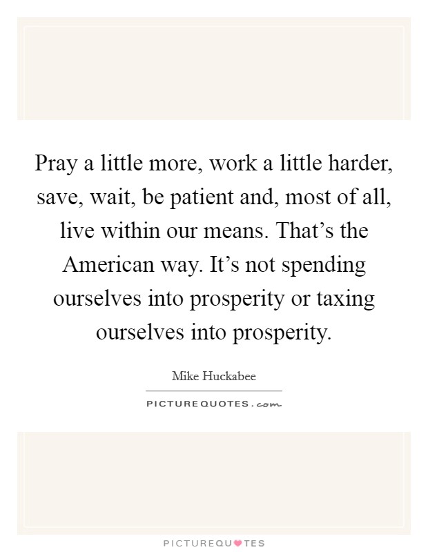 Pray a little more, work a little harder, save, wait, be patient and, most of all, live within our means. That's the American way. It's not spending ourselves into prosperity or taxing ourselves into prosperity Picture Quote #1