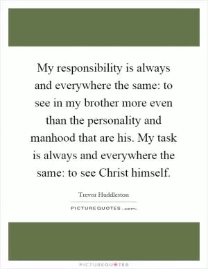 My responsibility is always and everywhere the same: to see in my brother more even than the personality and manhood that are his. My task is always and everywhere the same: to see Christ himself Picture Quote #1