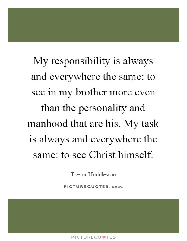 My responsibility is always and everywhere the same: to see in my brother more even than the personality and manhood that are his. My task is always and everywhere the same: to see Christ himself Picture Quote #1