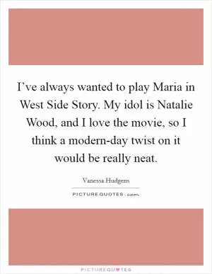 I’ve always wanted to play Maria in West Side Story. My idol is Natalie Wood, and I love the movie, so I think a modern-day twist on it would be really neat Picture Quote #1