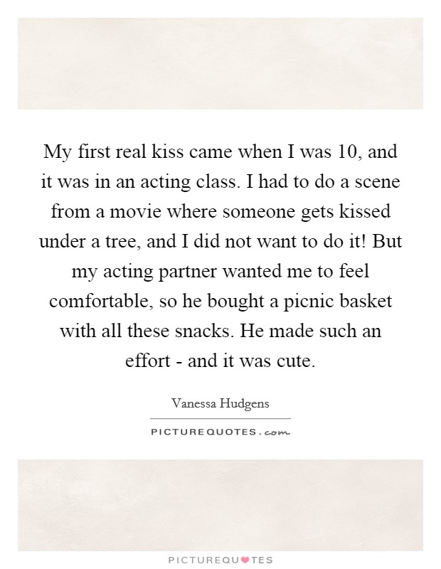 My first real kiss came when I was 10, and it was in an acting class. I had to do a scene from a movie where someone gets kissed under a tree, and I did not want to do it! But my acting partner wanted me to feel comfortable, so he bought a picnic basket with all these snacks. He made such an effort - and it was cute Picture Quote #1