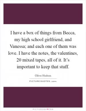 I have a box of things from Becca, my high school girlfriend, and Vanessa; and each one of them was love. I have the notes, the valentines, 20 mixed tapes, all of it. It’s important to keep that stuff Picture Quote #1