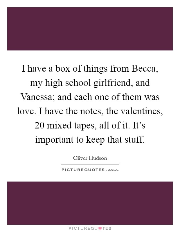 I have a box of things from Becca, my high school girlfriend, and Vanessa; and each one of them was love. I have the notes, the valentines, 20 mixed tapes, all of it. It's important to keep that stuff Picture Quote #1