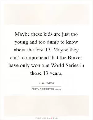Maybe these kids are just too young and too dumb to know about the first 13. Maybe they can’t comprehend that the Braves have only won one World Series in those 13 years Picture Quote #1