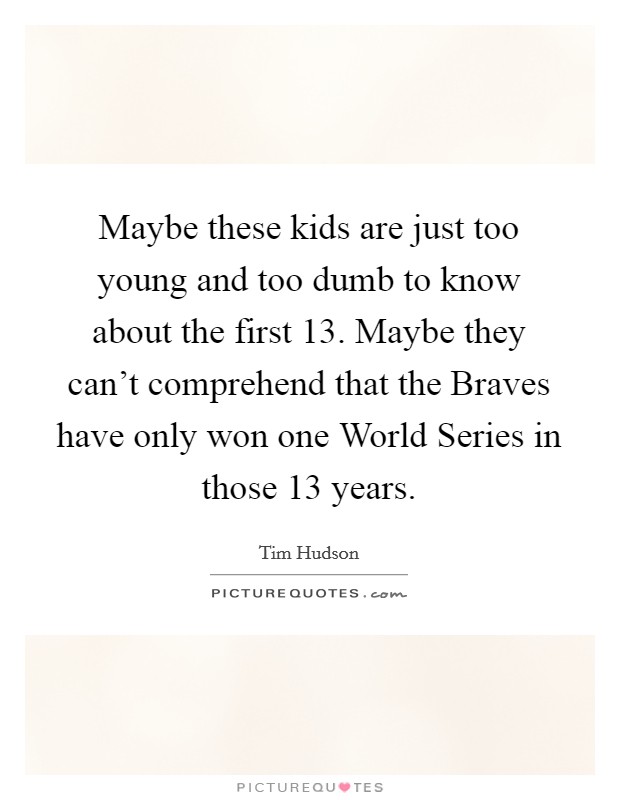 Maybe these kids are just too young and too dumb to know about the first 13. Maybe they can't comprehend that the Braves have only won one World Series in those 13 years Picture Quote #1