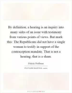 By definition, a hearing is an inquiry into many sides of an issue with testimony from various points of views. But mark this: The Republicans did not have a single woman to testify in support of the contraception mandate. That is not a hearing; that is a sham Picture Quote #1