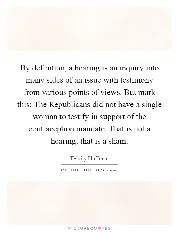 By definition, a hearing is an inquiry into many sides of an issue with testimony from various points of views. But mark this: The Republicans did not have a single woman to testify in support of the contraception mandate. That is not a hearing; that is a sham Picture Quote #1