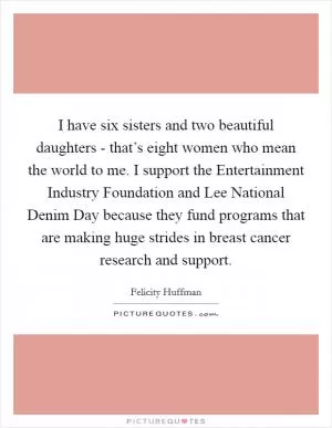 I have six sisters and two beautiful daughters - that’s eight women who mean the world to me. I support the Entertainment Industry Foundation and Lee National Denim Day because they fund programs that are making huge strides in breast cancer research and support Picture Quote #1