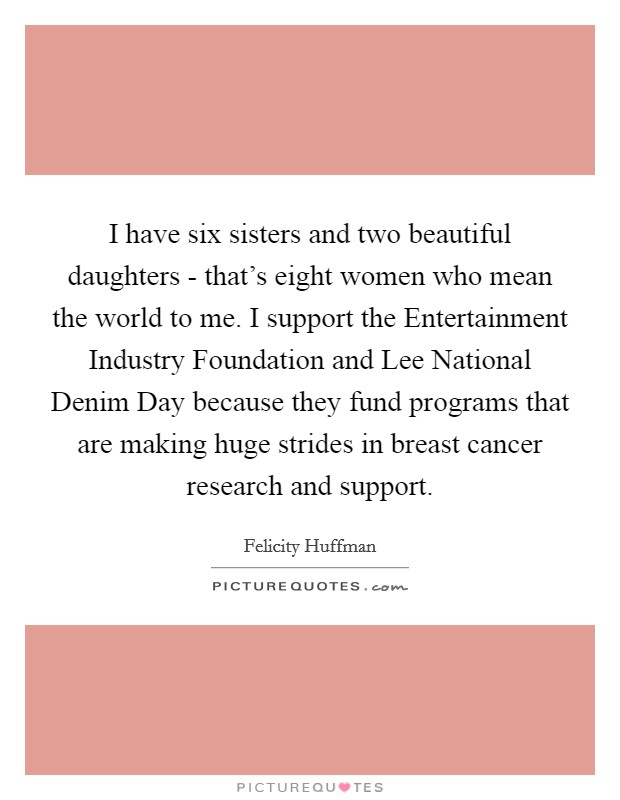 I have six sisters and two beautiful daughters - that's eight women who mean the world to me. I support the Entertainment Industry Foundation and Lee National Denim Day because they fund programs that are making huge strides in breast cancer research and support Picture Quote #1