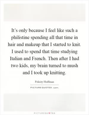 It’s only because I feel like such a philistine spending all that time in hair and makeup that I started to knit. I used to spend that time studying Italian and French. Then after I had two kids, my brain turned to mush and I took up knitting Picture Quote #1