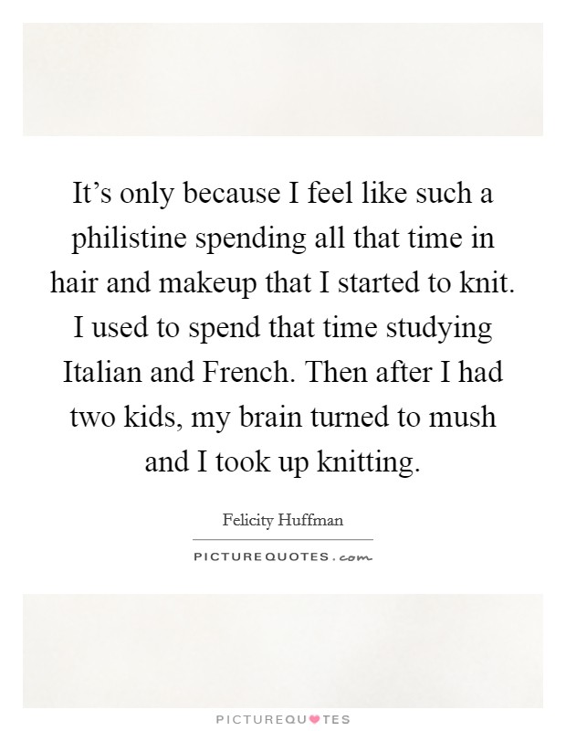 It's only because I feel like such a philistine spending all that time in hair and makeup that I started to knit. I used to spend that time studying Italian and French. Then after I had two kids, my brain turned to mush and I took up knitting Picture Quote #1
