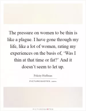 The pressure on women to be thin is like a plague. I have gone through my life, like a lot of women, rating my experiences on the basis of, ‘Was I thin at that time or fat?’ And it doesn’t seem to let up Picture Quote #1