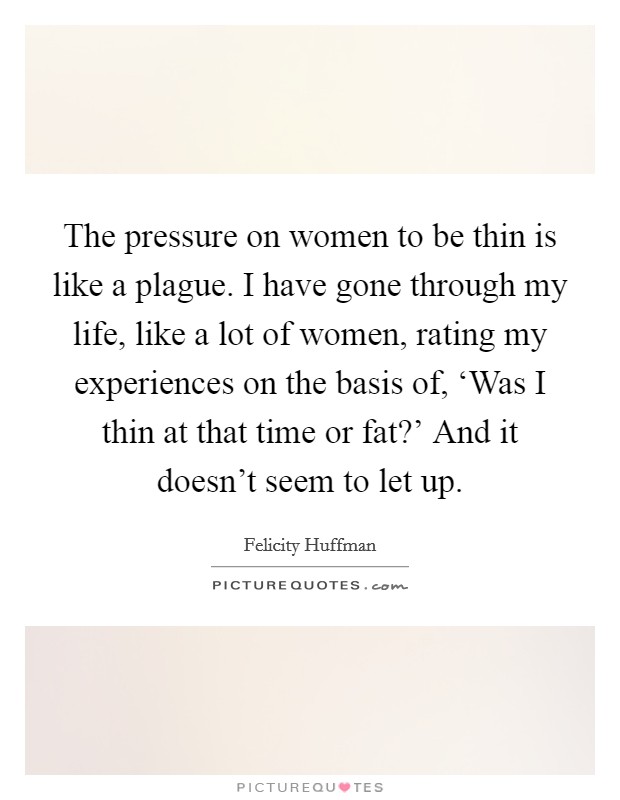 The pressure on women to be thin is like a plague. I have gone through my life, like a lot of women, rating my experiences on the basis of, ‘Was I thin at that time or fat?' And it doesn't seem to let up Picture Quote #1
