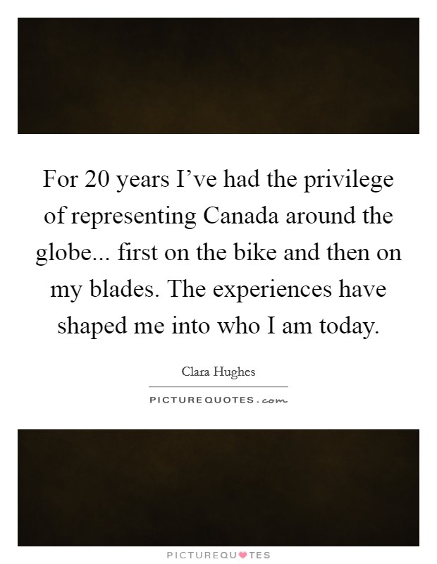 For 20 years I've had the privilege of representing Canada around the globe... first on the bike and then on my blades. The experiences have shaped me into who I am today Picture Quote #1