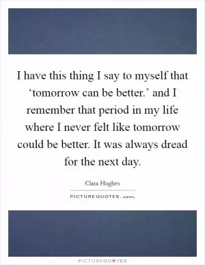 I have this thing I say to myself that ‘tomorrow can be better.’ and I remember that period in my life where I never felt like tomorrow could be better. It was always dread for the next day Picture Quote #1