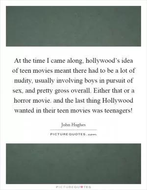 At the time I came along, hollywood’s idea of teen movies meant there had to be a lot of nudity, usually involving boys in pursuit of sex, and pretty gross overall. Either that or a horror movie. and the last thing Hollywood wanted in their teen movies was teenagers! Picture Quote #1