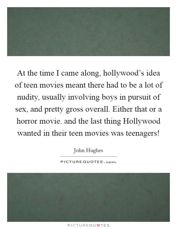 At the time I came along, hollywood's idea of teen movies meant there had to be a lot of nudity, usually involving boys in pursuit of sex, and pretty gross overall. Either that or a horror movie. and the last thing Hollywood wanted in their teen movies was teenagers! Picture Quote #1