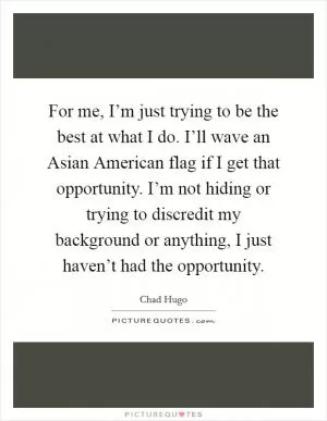 For me, I’m just trying to be the best at what I do. I’ll wave an Asian American flag if I get that opportunity. I’m not hiding or trying to discredit my background or anything, I just haven’t had the opportunity Picture Quote #1
