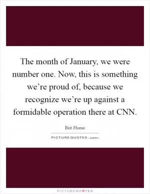 The month of January, we were number one. Now, this is something we’re proud of, because we recognize we’re up against a formidable operation there at CNN Picture Quote #1