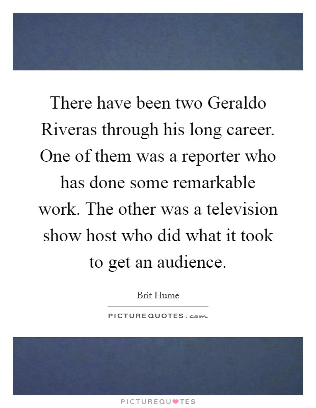There have been two Geraldo Riveras through his long career. One of them was a reporter who has done some remarkable work. The other was a television show host who did what it took to get an audience Picture Quote #1