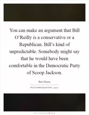 You can make an argument that Bill O’Reilly is a conservative or a Republican. Bill’s kind of unpredictable. Somebody might say that he would have been comfortable in the Democratic Party of Scoop Jackson Picture Quote #1