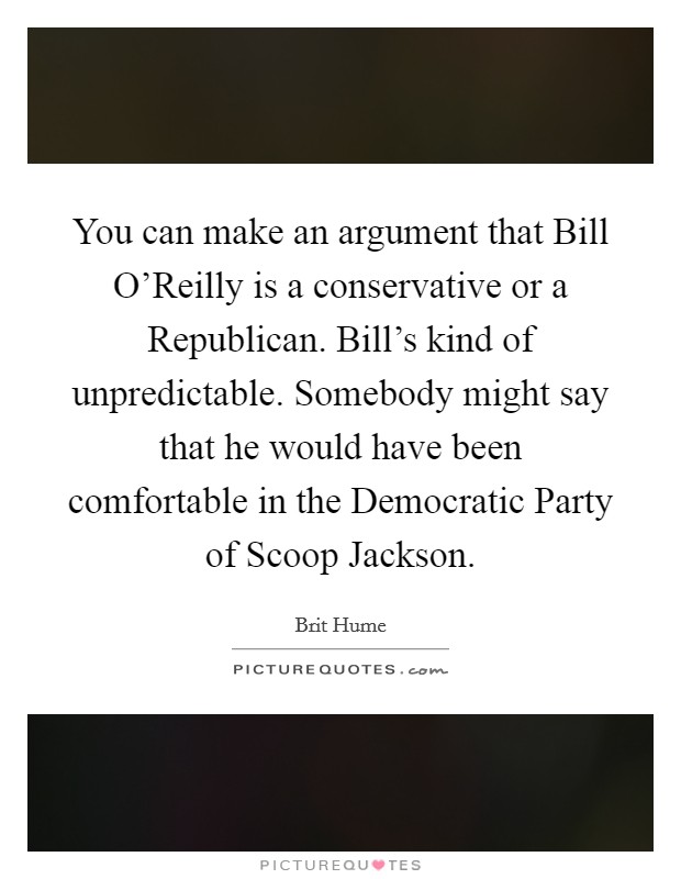 You can make an argument that Bill O'Reilly is a conservative or a Republican. Bill's kind of unpredictable. Somebody might say that he would have been comfortable in the Democratic Party of Scoop Jackson Picture Quote #1